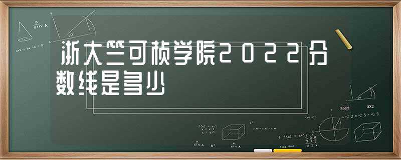 浙大竺可桢学院2022分数线是多少?-浙江大学竺可桢学院