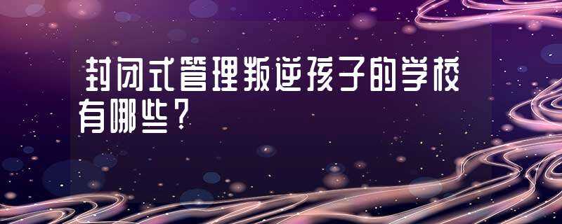 封闭式管理叛逆孩子的学校有哪些?-封闭式叛逆学校