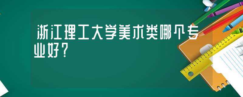 浙江理工大学美术类哪个专业好?-浙江理工大学美术