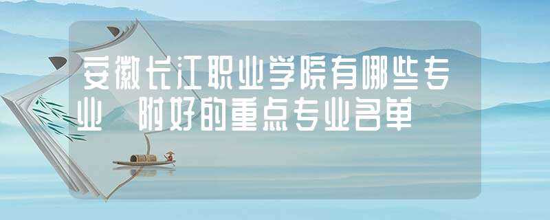 安徽长江职业学院有哪些专业?附好的重点专业名单?-安徽长江职业学院