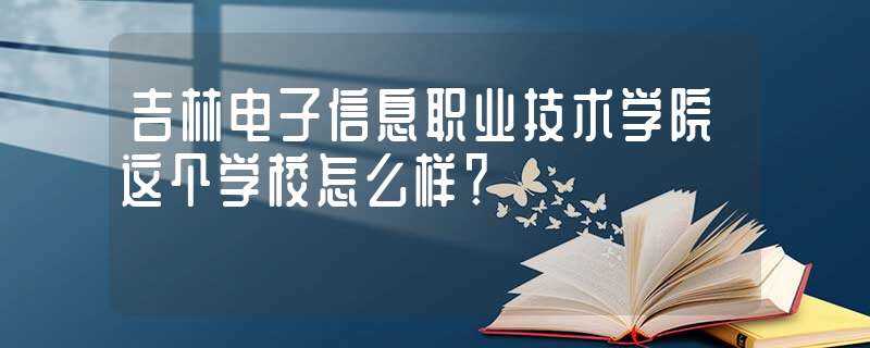 吉林电子信息职业技术学院这个学校怎么样?-吉林电子信息职业技术学院怎么样