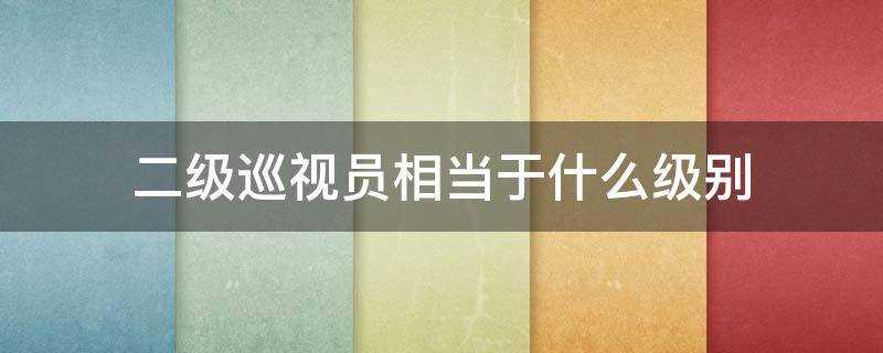 二级巡视员相当于什么级别干部(一级巡视员相当于什么级别干部)?