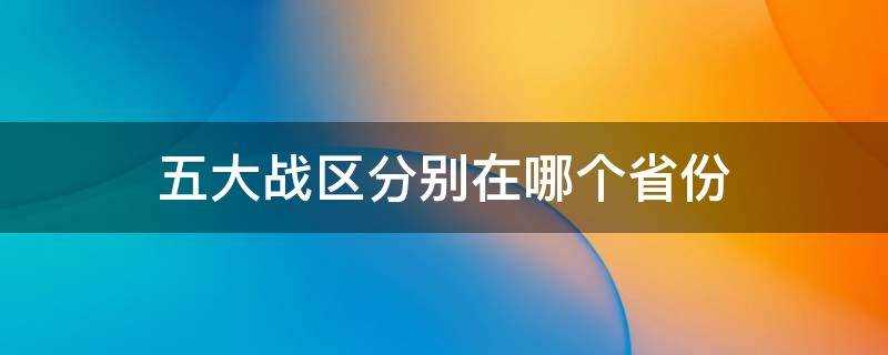 五大战区分别在哪几个省(中国的五大战区分别是哪些省份)?