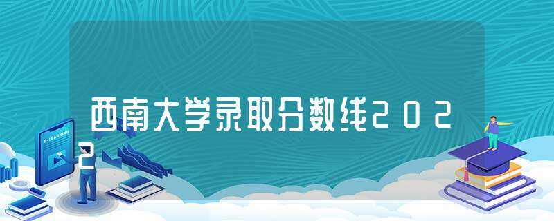 西南大学录取分数线2022-西南大学录取分数线2022