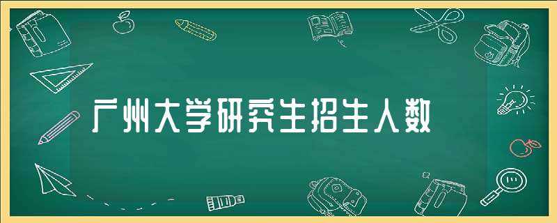 广州大学研究生招生人数-广州大学招生办