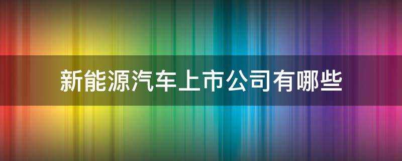 新能源汽车上市公司有哪些(新能源有哪些上市公司)?