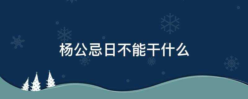 杨公忌日不能干什么大事(杨公忌日不能做哪些事)?