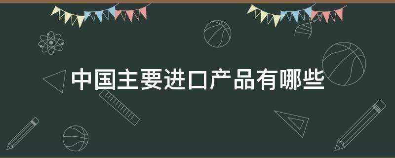 中国进口商品有哪些(我国主要进口什么产品)?