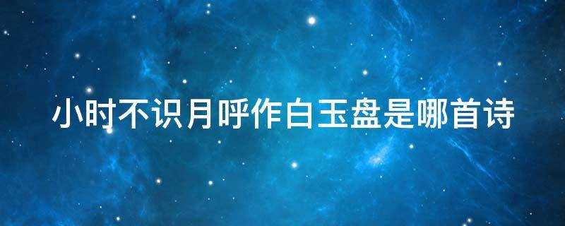 小时不识月呼作白玉盘是哪首诗意思(小时不识月呼作白玉盘是哪首诗?)?