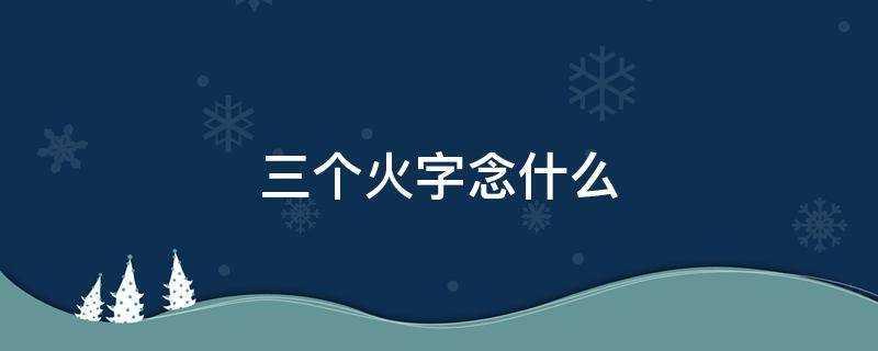 三个火字念什么字(四火念什么三个火字念什么)?