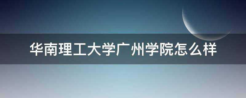 就业前景(华南理工大学广州学院怎么样知乎)?华南理工大学广州学院怎么样?