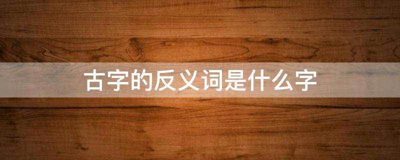 古字的反义词是什么字(古字的反义词语)?