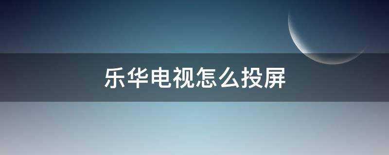 乐华电视怎么投屏华为手机(海信电视怎么投屏)?