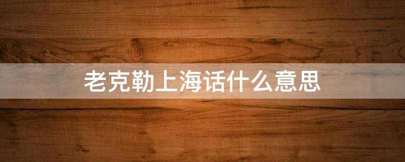 上海话老克勒啥意思?上海话什么意思啊