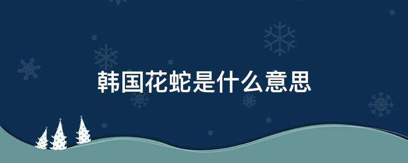 (韩国花蛇是什么意思有什么内涵)?韩国花蛇是什么意思?