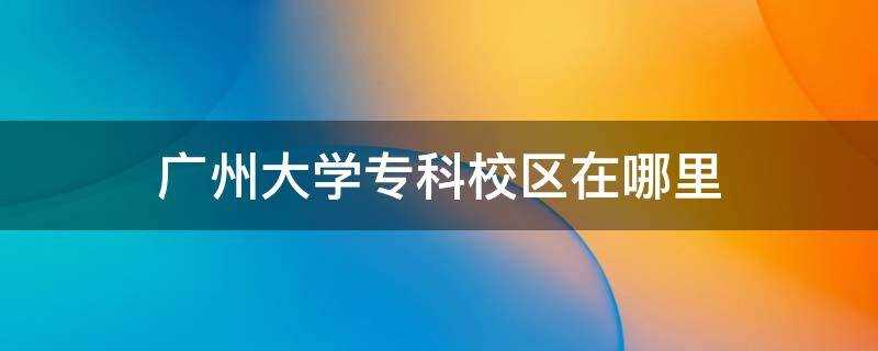 广州大学大专校区在哪(广州大学专科在哪里读)?