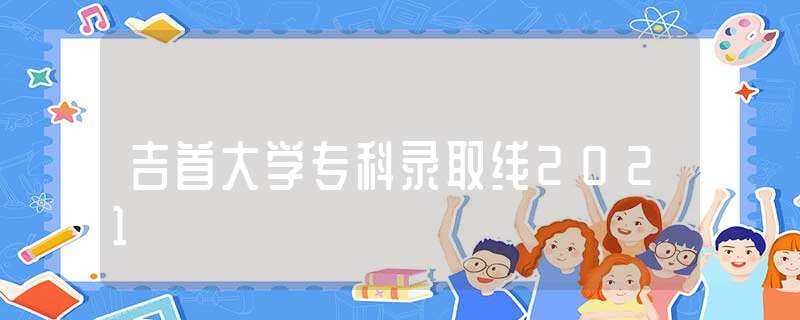 吉首大学专科录取线2021-吉首大学分数线