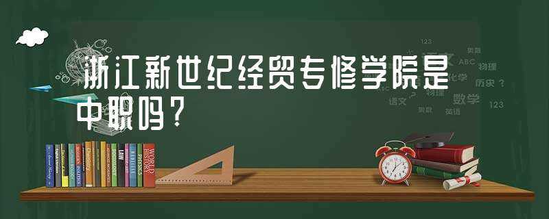 浙江新世纪经贸专修学院是中职吗?-浙江新世纪经贸专修学院