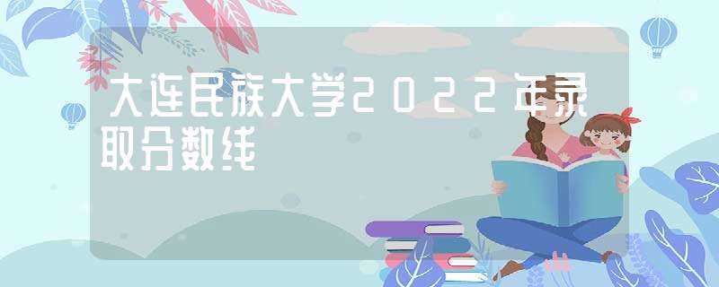 大连民族大学2022年录取分数线-大连民族大学分数线