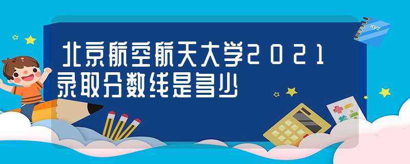 北京航空航天大学2021录取分数线是多少?-北航录取分数线