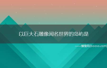 以巨大石雕像闻名世界的岛屿是（以巨大石雕像闻名世界的岛屿）