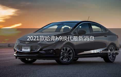 2021款哈弗h9换代最新消息(2021款哈弗h9车型换代的最新消息)