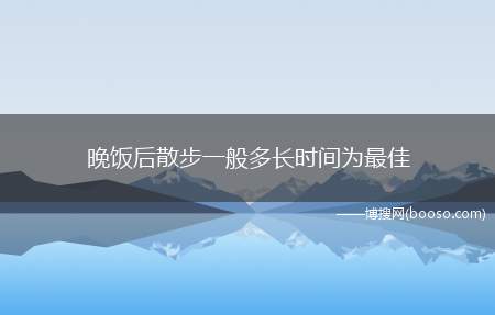 晚饭后散步一般多长时间为最佳(散步的时间需要根个人身体情况决定)