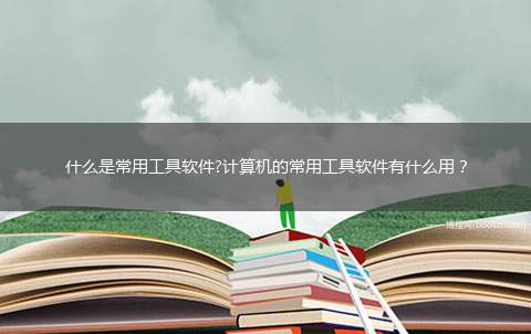 什么是常用工具软件?计算机的常用工具软件有什么用？