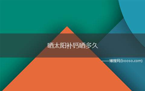 晒太阳补钙晒多久（晒太阳所需时长随海拔、地区、季节、个体、部位的不同而不同）