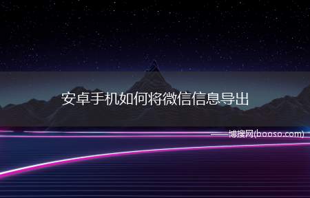 安卓手机如何将微信信息导出（安卓手机如何将微信聊天记录导出）