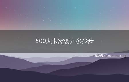 500大卡需要走多少步(一天需要消耗500大卡的热量)