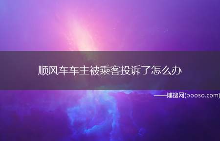 顺风车车主被乘客投诉了怎么办（万一被投诉了怎么办查找投诉的原因）