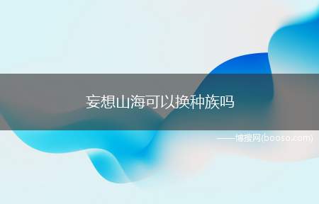 妄想山海可以换种族吗（玩家可以使用返璞丹更换种族）