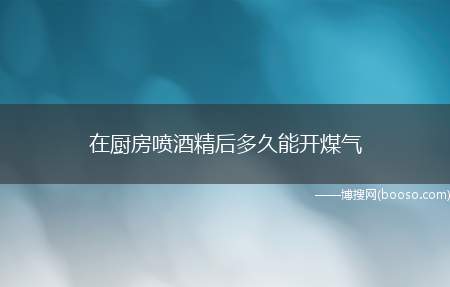 在厨房喷酒精后多久能开煤气（酒精喷完后需要打开窗户通风,等半个小时,待完全没有酒精气味后）