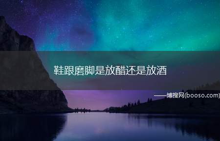 鞋跟磨脚是放醋还是放酒（鉴定鞋质量的好坏,需要从外观和内在指标两方面着眼）