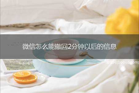 微信怎么能撤回2分钟以后的信息（微信软件还不支持2分钟以后可以撤回信息）