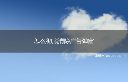 怎么彻底清除广告弹窗（让“顽固”广告弹窗不再弹出）