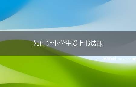 如何让小学生爱上书法课（书法课是孩子们爱好的有趣课堂之一,具有独特的魅力所在,如何让）