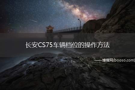 长安CS75车辆档位的操作方法（长安CS75车辆档位操作方法）