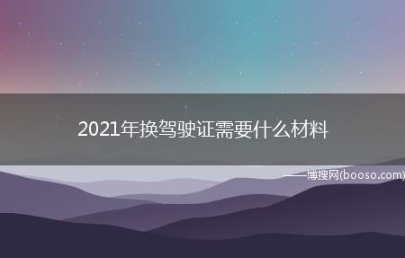 2021年换驾驶证需要什么材料（机动车驾驶证换证需要去哪里）