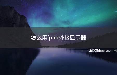 怎么用ipad外接显示器（ipad如何外接显示器）