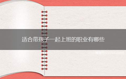 适合带孩子一起上班的职业有哪些（可以兼顾照顾孩子和挣钱的岗位）