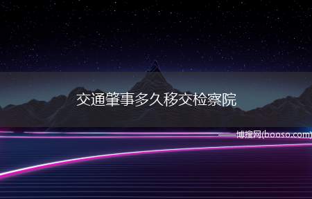 交通肇事多久移交检察院(交通肇事立案后一般两个月就可以移交检察院审查起诉)