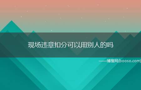 现场违章扣分可以用别人的吗(违章不能用别人的驾照扣分)