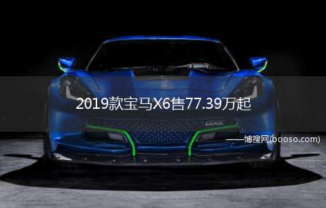 2019款宝马X6售77.39万起(2019年宝马X6销售77)