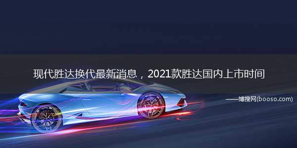 现代胜达换代最新消息，2021款胜达国内上市时间