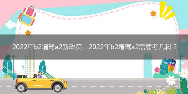 2022年b2增驾a2新政策，2022年b2增驾a2需要考几科？